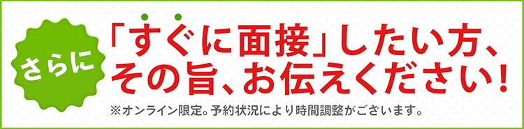 さらに！すぐに面接したい方、その旨、お伝えください！※オンライン限定。予約状況により時間調整がございます。